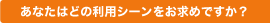 あなたはどの利用シーンをお求めですか？